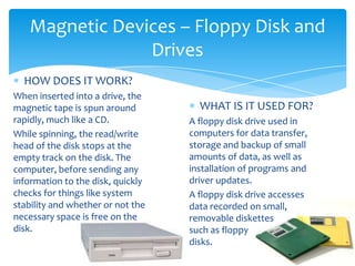 Magnetic Devices – Floppy Disk and
                Drives
  HOW DOES IT WORK?
When inserted into a drive, the
magnetic tape is spun around         WHAT IS IT USED FOR?
rapidly, much like a CD.           A floppy disk drive used in
While spinning, the read/write     computers for data transfer,
head of the disk stops at the      storage and backup of small
empty track on the disk. The       amounts of data, as well as
computer, before sending any       installation of programs and
information to the disk, quickly   driver updates.
checks for things like system      A floppy disk drive accesses
stability and whether or not the   data recorded on small,
necessary space is free on the     removable diskettes
disk.                              such as floppy
                                   disks.
 