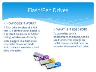 Flash/Pen Drives

  HOW DOES IT WORK?
A flash drive consists of a PCB
that is, a printed circuit board. It     WHAT IS IT USED FOR?
is covered in a plastic or rubber      To store data such a
casing, which makes it sturdy.         photographs and music. Can be
Once plugged in, a flash drive         used for internal storage on
enters the emulation mode              tablet computers that have no
which means it emulates a hard         room for the normal hard drive.
drive thereafter.
 