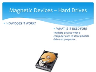 Magnetic Devices – Hard Drives

HOW DOES IT WORK?
                      WHAT IS IT USED FOR?
                    The hard drive is what a
                    computer uses to store all of its
                    data and programs.
 