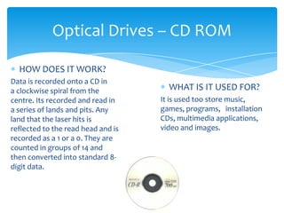 Optical Drives – CD ROM

  HOW DOES IT WORK?
Data is recorded onto a CD in
a clockwise spiral from the           WHAT IS IT USED FOR?
centre. Its recorded and read in    It is used too store music,
a series of lands and pits. Any     games, programs, installation
land that the laser hits is         CDs, multimedia applications,
reflected to the read head and is   video and images.
recorded as a 1 or a 0. They are
counted in groups of 14 and
then converted into standard 8-
digit data.
 