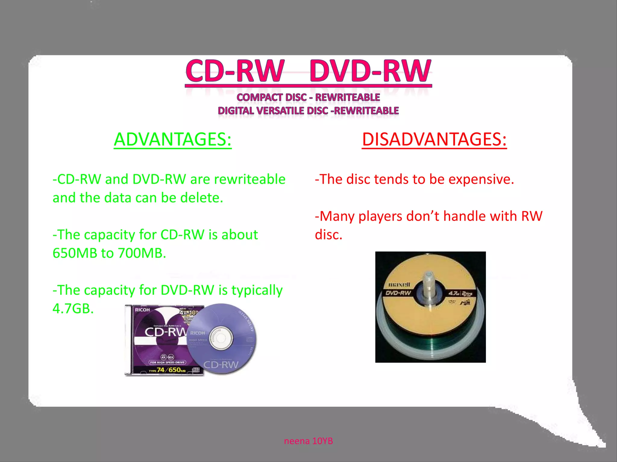 CD-ROM  DVD-ROMCompact Disc - Read Only MemoryDigital Versatile Disk – Read Only Memory DISADVANTAGE:- It can’t put data more than once.ADVANTAGES: CD-ROM generally holds about 700MB of data or 74 minutes of audio.- DVD-ROM can hold up to 4.7GB neena 10YB