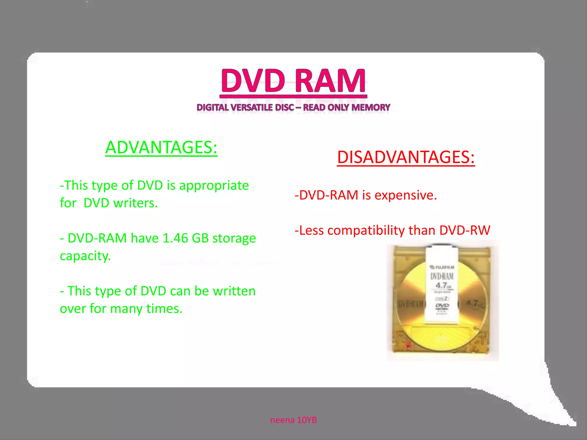 CD-R   DVD-RCompact Disc - Recordable    Digital Versatile Disc - RecordableADVANTAGES:-This is suitable for applications that requires ‘burning of data’.-Retains a high level of compatibility with standard CD readers.- DVD-R has a storage capacity of 4.71 GB.DISADVANTAGES:CD-R can be written only for one time but can be read many times.