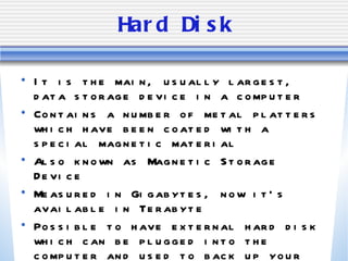Hard Disk It is the main, usually largest, data storage device in a computer Contains a number of metal platters which have been coated with a special magnetic material Also known as Magnetic Storage Device Measured in Gigabytes, now it’s available in Terabyte Possible to have external hard disk which can be plugged into the computer and used to back up your data 