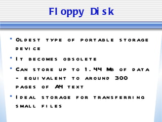 Floppy Disk Oldest type of portable storage device It becomes obsolete Can store up to 1.44 Mb of data - equivalent to around 300 pages of A4 text Ideal storage for transferring small files 