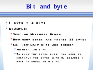 Bit and byte 1 byte = 8 bits  Example: Sekolah Menengah Rimba How many bytes are there: 22 bytes So, how many bits are there? Answer: 176 bits To find the total bits, you need to multiply the bytes with 8. Because 1 byte is equal to 8 bits. 