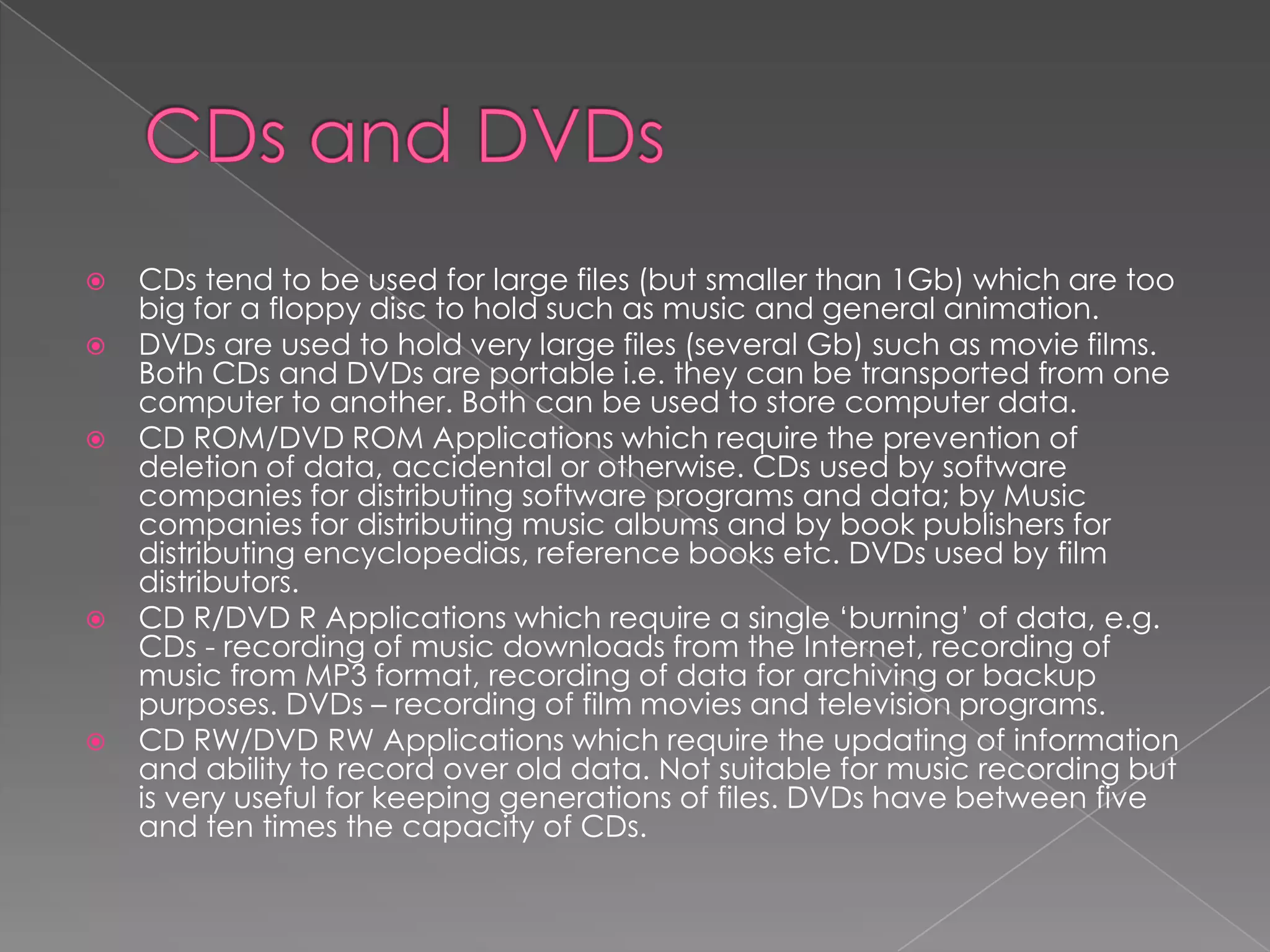  CDs tend to be used for large files (but smaller than 1Gb) which are too
big for a floppy disc to hold such as music and general animation.
 DVDs are used to hold very large files (several Gb) such as movie films.
Both CDs and DVDs are portable i.e. they can be transported from one
computer to another. Both can be used to store computer data.
 CD ROM/DVD ROM Applications which require the prevention of
deletion of data, accidental or otherwise. CDs used by software
companies for distributing software programs and data; by Music
companies for distributing music albums and by book publishers for
distributing encyclopedias, reference books etc. DVDs used by film
distributors.
 CD R/DVD R Applications which require a single ‘burning’ of data, e.g.
CDs - recording of music downloads from the Internet, recording of
music from MP3 format, recording of data for archiving or backup
purposes. DVDs – recording of film movies and television programs.
 CD RW/DVD RW Applications which require the updating of information
and ability to record over old data. Not suitable for music recording but
is very useful for keeping generations of files. DVDs have between five
and ten times the capacity of CDs.
 