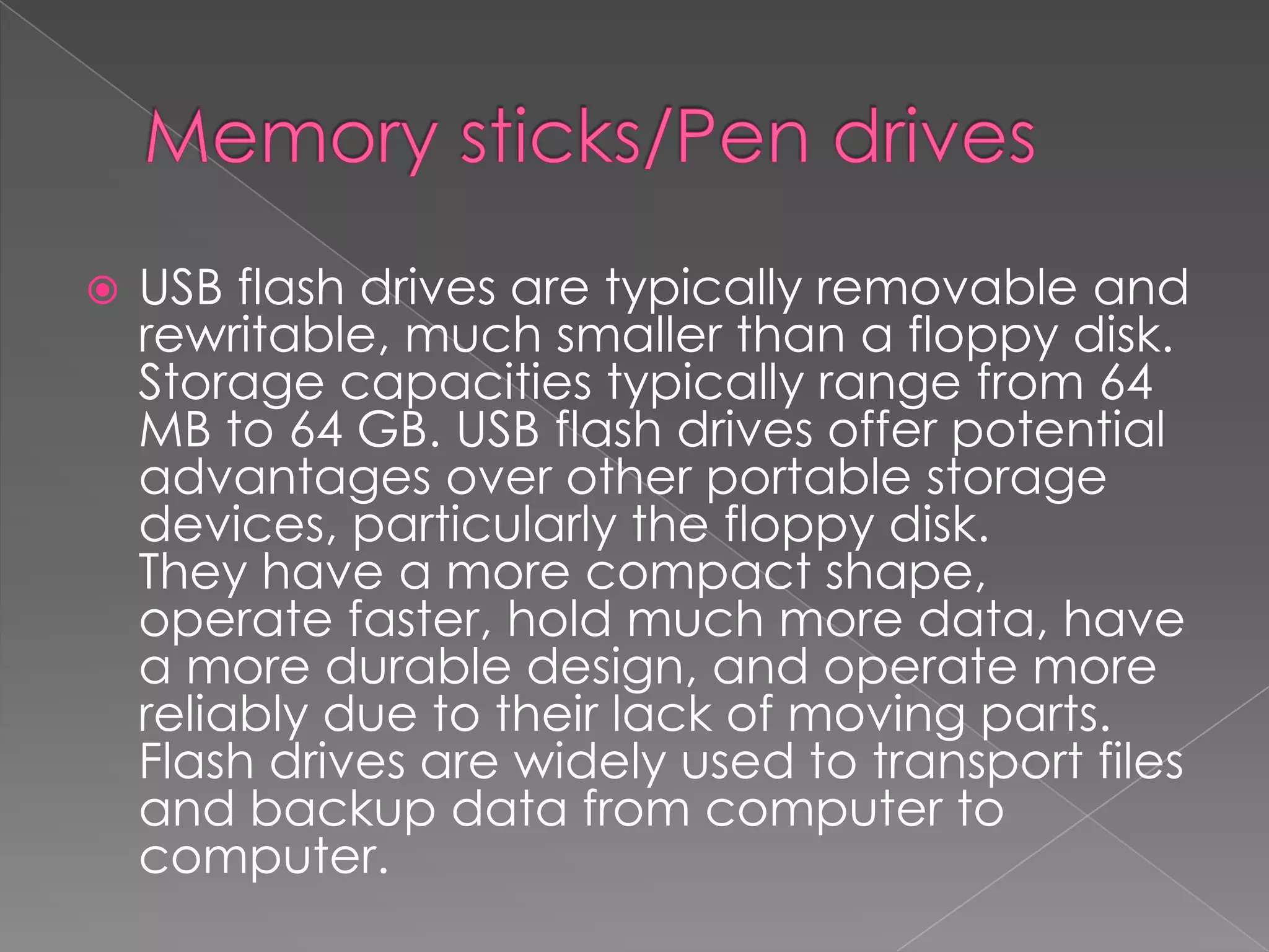  USB flash drives are typically removable and
rewritable, much smaller than a floppy disk.
Storage capacities typically range from 64
MB to 64 GB. USB flash drives offer potential
advantages over other portable storage
devices, particularly the floppy disk.
They have a more compact shape,
operate faster, hold much more data, have
a more durable design, and operate more
reliably due to their lack of moving parts.
Flash drives are widely used to transport files
and backup data from computer to
computer.
 