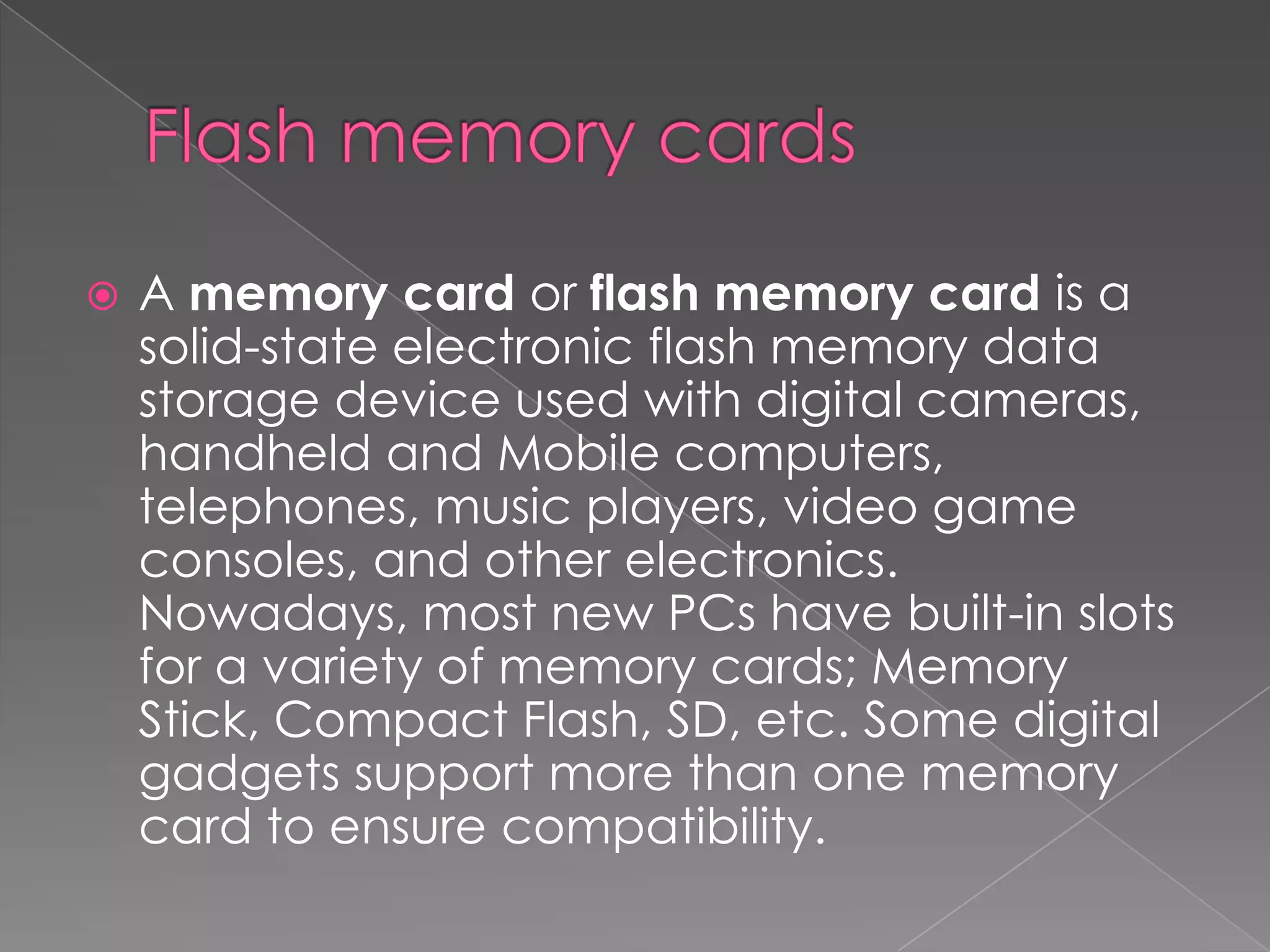  A memory card or flash memory card is a
solid-state electronic flash memory data
storage device used with digital cameras,
handheld and Mobile computers,
telephones, music players, video game
consoles, and other electronics.
Nowadays, most new PCs have built-in slots
for a variety of memory cards; Memory
Stick, Compact Flash, SD, etc. Some digital
gadgets support more than one memory
card to ensure compatibility.
 