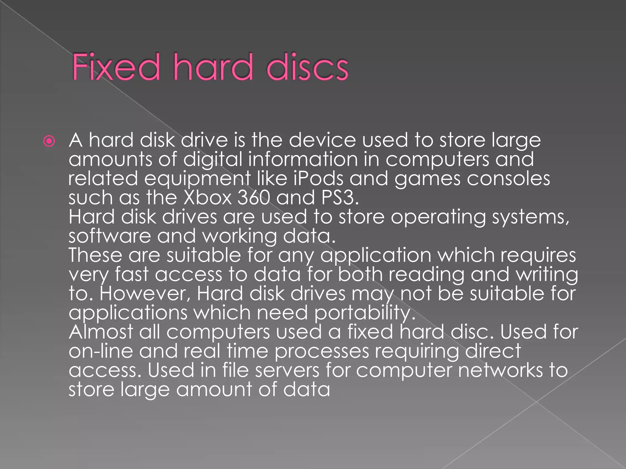  A hard disk drive is the device used to store large
amounts of digital information in computers and
related equipment like iPods and games consoles
such as the Xbox 360 and PS3.
Hard disk drives are used to store operating systems,
software and working data.
These are suitable for any application which requires
very fast access to data for both reading and writing
to. However, Hard disk drives may not be suitable for
applications which need portability.
Almost all computers used a fixed hard disc. Used for
on-line and real time processes requiring direct
access. Used in file servers for computer networks to
store large amount of data
 