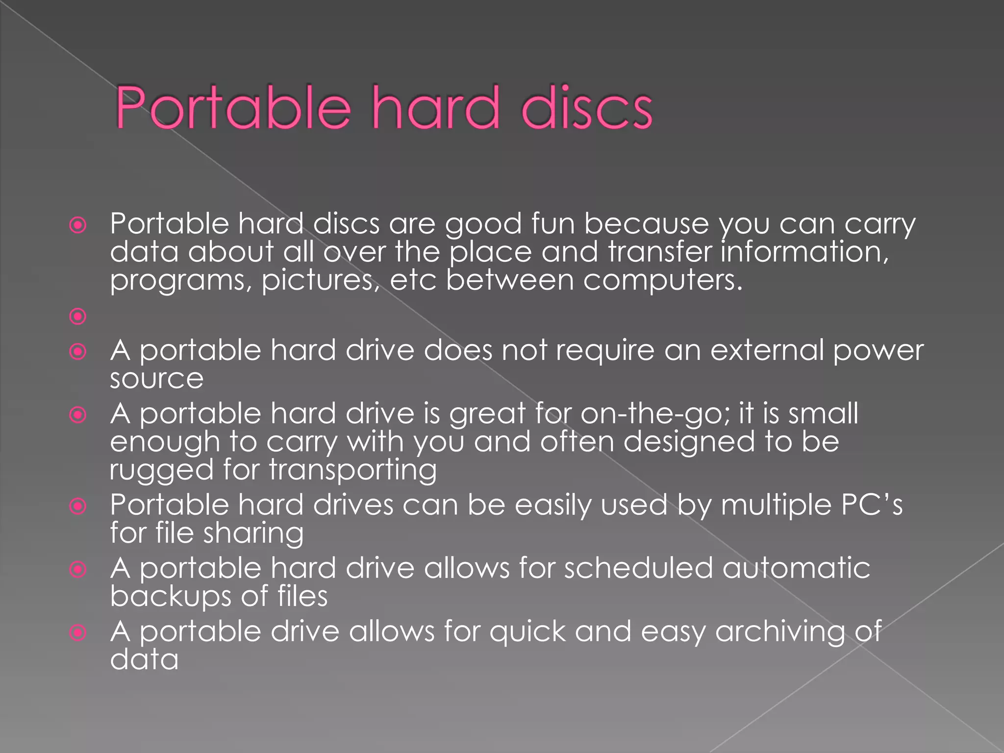  Portable hard discs are good fun because you can carry
data about all over the place and transfer information,
programs, pictures, etc between computers.

 A portable hard drive does not require an external power
source
 A portable hard drive is great for on-the-go; it is small
enough to carry with you and often designed to be
rugged for transporting
 Portable hard drives can be easily used by multiple PC’s
for file sharing
 A portable hard drive allows for scheduled automatic
backups of files
 A portable drive allows for quick and easy archiving of
data
 