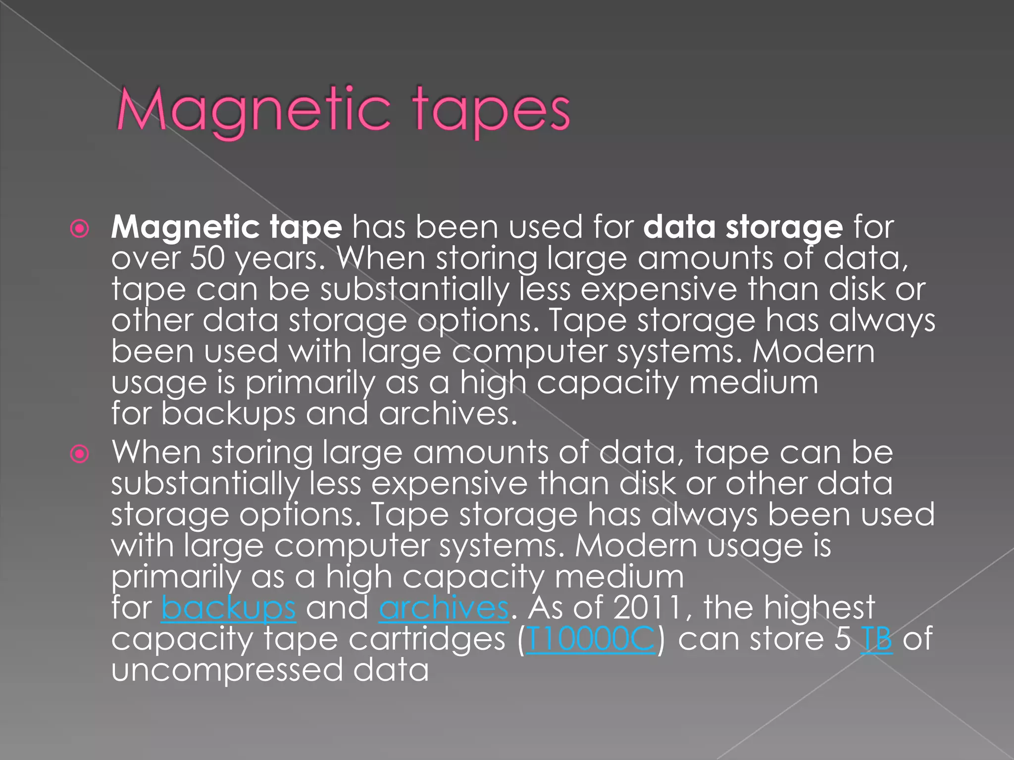  Magnetic tape has been used for data storage for
over 50 years. When storing large amounts of data,
tape can be substantially less expensive than disk or
other data storage options. Tape storage has always
been used with large computer systems. Modern
usage is primarily as a high capacity medium
for backups and archives.
 When storing large amounts of data, tape can be
substantially less expensive than disk or other data
storage options. Tape storage has always been used
with large computer systems. Modern usage is
primarily as a high capacity medium
for backups and archives. As of 2011, the highest
capacity tape cartridges (T10000C) can store 5 TB of
uncompressed data
 