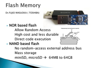 Dr.FUJIO MASUOKA ( TOSHIBA)





NOR based flash
Allow Random Access
High cost and less durable
Direct code execution
NAND based flash
No random-access external address bus
Mass storage
miniSD, microSD  64MB to 64GB

 