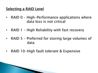 Selecting a RAID Level
•

RAID 0 – High-Performance applications where
data loss is not critical

•

RAID 1 – High Reliability with fast recovery

•

RAID 5 – Preferred for storing large volumes of
data

•

RAID 10-High fault tolerant & Expensive

 