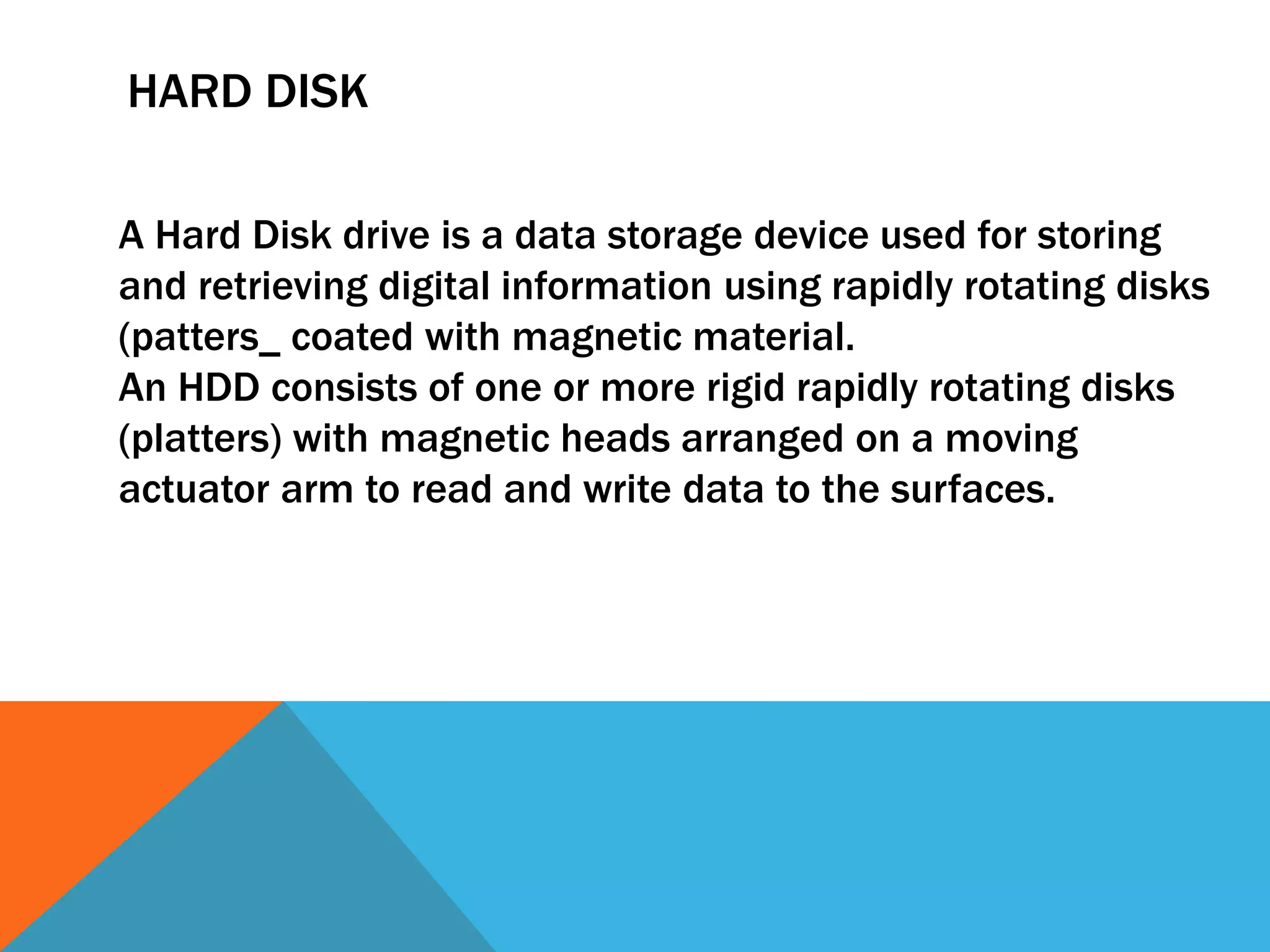 HARD DISK 
A Hard Disk drive is a data storage device used for storing 
and retrieving digital information using rapidly rotating disks 
(patters_ coated with magnetic material. 
An HDD consists of one or more rigid rapidly rotating disks 
(platters) with magnetic heads arranged on a moving 
actuator arm to read and write data to the surfaces. 
 