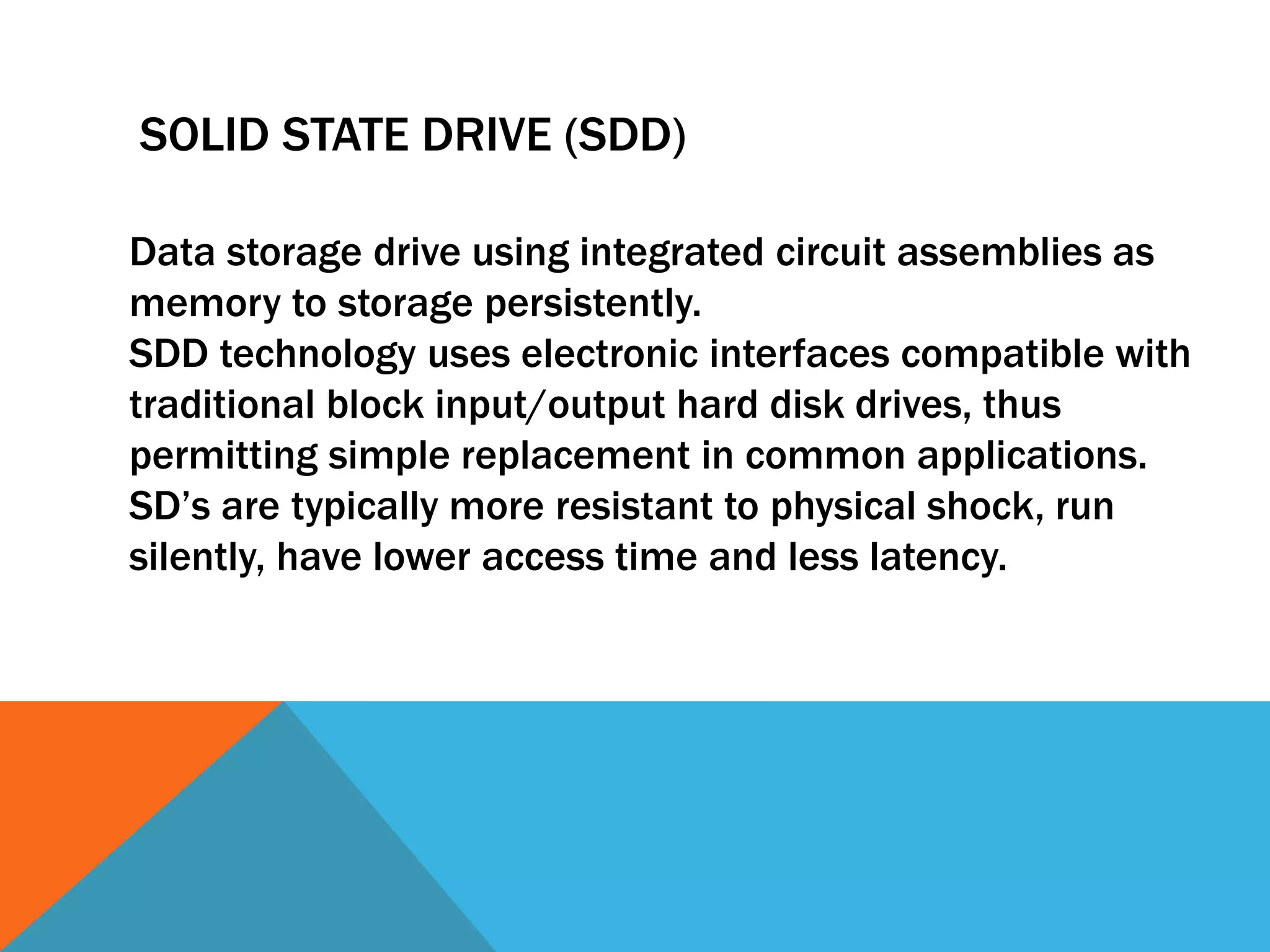SOLID STATE DRIVE (SDD) 
Data storage drive using integrated circuit assemblies as 
memory to storage persistently. 
SDD technology uses electronic interfaces compatible with 
traditional block input/output hard disk drives, thus 
permitting simple replacement in common applications. 
SD’s are typically more resistant to physical shock, run 
silently, have lower access time and less latency. 
 