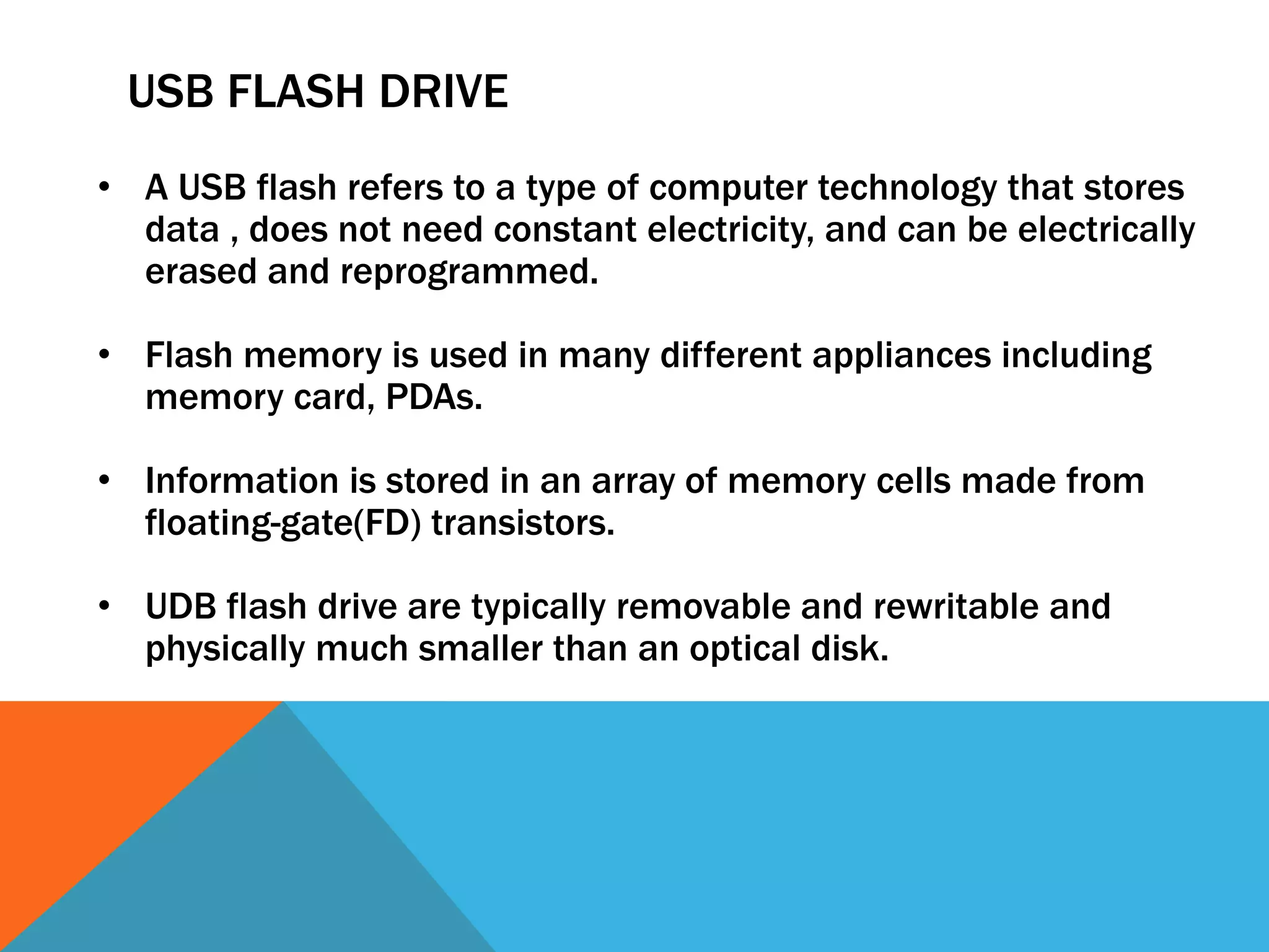 USB FLASH DRIVE 
• A USB flash refers to a type of computer technology that stores 
data , does not need constant electricity, and can be electrically 
erased and reprogrammed. 
• Flash memory is used in many different appliances including 
memory card, PDAs. 
• Information is stored in an array of memory cells made from 
floating-gate(FD) transistors. 
• UDB flash drive are typically removable and rewritable and 
physically much smaller than an optical disk. 
 
