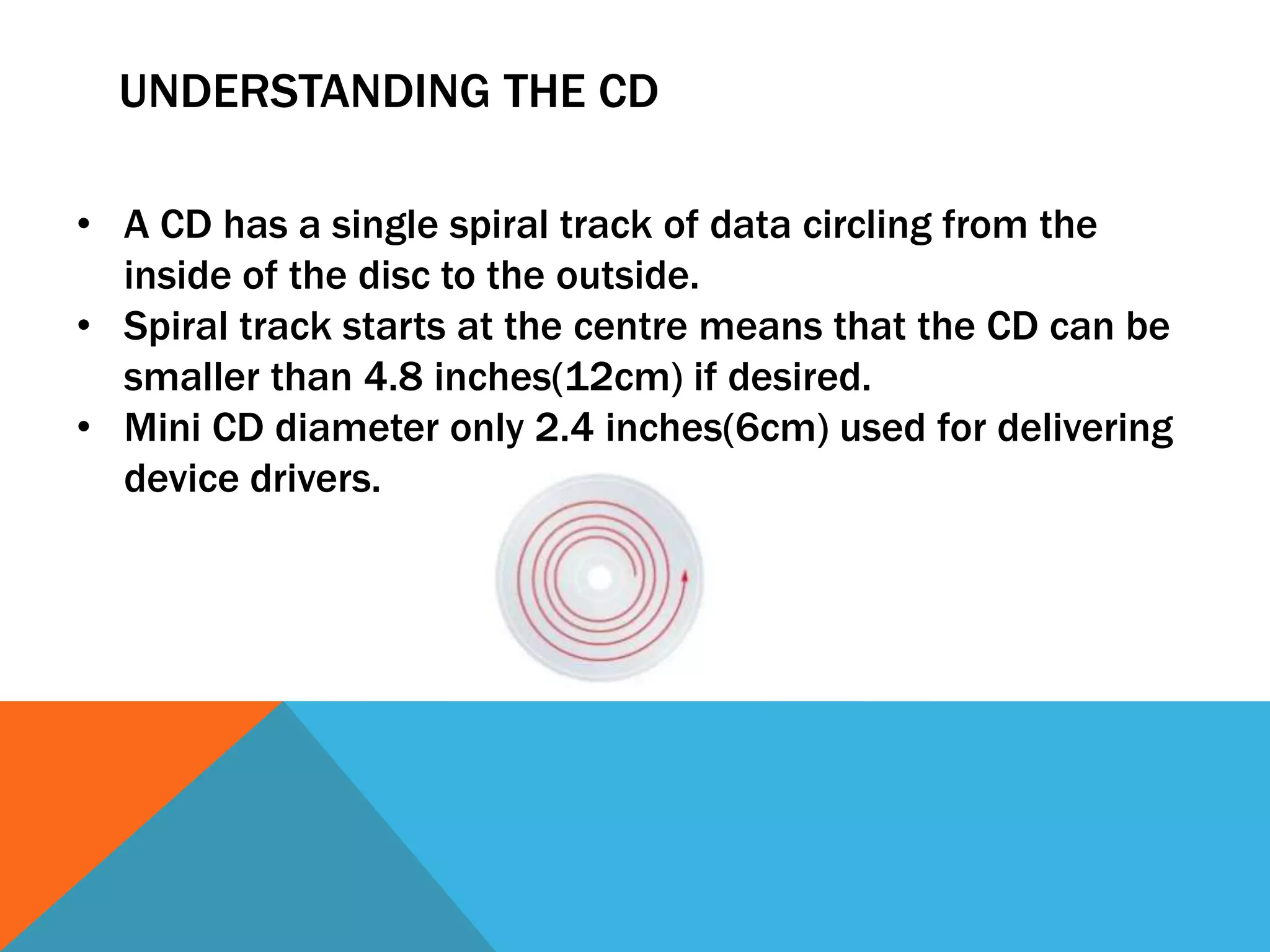 UNDERSTANDING THE CD 
• A CD has a single spiral track of data circling from the 
inside of the disc to the outside. 
• Spiral track starts at the centre means that the CD can be 
smaller than 4.8 inches(12cm) if desired. 
• Mini CD diameter only 2.4 inches(6cm) used for delivering 
device drivers. 
 