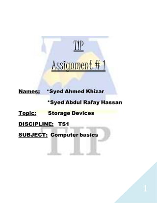 1
TIP
Assignment # 1
Names: *Syed Ahmed Khizar
*Syed Abdul Rafay Hassan
Topic: Storage Devices
DISCIPLINE: TS1
SUBJECT: Computer basics
 