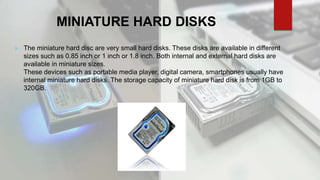 MINIATURE HARD DISKS
 The miniature hard disc are very small hard disks. These disks are available in different
sizes such as 0.85 inch or 1 inch or 1.8 inch. Both internal and external hard disks are
available in miniature sizes.
These devices such as portable media player, digital camera, smartphones usually have
internal miniature hard disks. The storage capacity of miniature hard disk is from 1GB to
320GB.
 