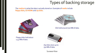 Sunawar Khan
Types of backing storage
The medium is what the data is actually stored on. Examples of media include
floppy disks, CD-ROMs and zip disks.
Floppy disks hold about
1.44 MB of data.
Zip disks store up to
750 MB of data.
CDs hold around 700 MB of data.
 