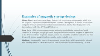 Examples of magnetic storage devices
Floppy Disk – Also known as a floppy diskette, it is a removable storage device which is in
the shape of a square and comprises magnetic elements. When placed in the disk reader of the
computer device, it spins around and can store information. Lately, these floppy disks have
been replaced with CDs, DVDs and USB drives
Hard Drive – This primary storage device is directly attached to the motherboard’s disk
controller. It is integral storage space as it is required to install any new program or application
to the device. Software programs, images, videos, etc. can all be saved in a hard drive and hard
drives with storage space in terabytes are also easily available now
Zip Disk – Introduced by Iomega, is a removable storage device which was initially released
with a storage space of 100 MB which was later increased to 250 and then finally 750 MB
 