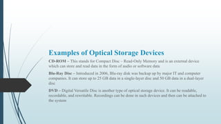 Examples of Optical Storage Devices
CD-ROM – This stands for Compact Disc – Read-Only Memory and is an external device
which can store and read data in the form of audio or software data
Blu-Ray Disc – Introduced in 2006, Blu-ray disk was backup up by major IT and computer
companies. It can store up to 25 GB data in a single-layer disc and 50 GB data in a dual-layer
disc
DVD – Digital Versatile Disc is another type of optical storage device. It can be readable,
recordable, and rewritable. Recordings can be done in such devices and then can be attached to
the system
 