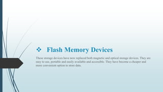  Flash Memory Devices
These storage devices have now replaced both magnetic and optical storage devices. They are
easy to use, portable and easily available and accessible. They have become a cheaper and
more convenient option to store data.
 