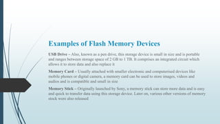 Examples of Flash Memory Devices
USB Drive – Also, known as a pen drive, this storage device is small in size and is portable
and ranges between storage space of 2 GB to 1 TB. It comprises an integrated circuit which
allows it to store data and also replace it
Memory Card – Usually attached with smaller electronic and computerised devices like
mobile phones or digital camera, a memory card can be used to store images, videos and
audios and is compatible and small in size
Memory Stick – Originally launched by Sony, a memory stick can store more data and is easy
and quick to transfer data using this storage device. Later on, various other versions of memory
stock were also released
 