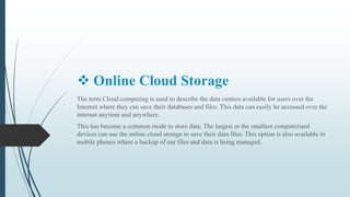  Online Cloud Storage
The term Cloud computing is used to describe the data centres available for users over the
Internet where they can save their databases and files. This data can easily be accessed over the
internet anytime and anywhere.
This has become a common mode to store data. The largest or the smallest computerised
devices can use the online cloud storage to save their data files. This option is also available in
mobile phones where a backup of our files and data is being managed.
 