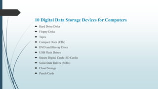 10 Digital Data Storage Devices for Computers
 Hard Drive Disks
 Floppy Disks
 Tapes
 Compact Discs (CDs)
 DVD and Blu-ray Discs
 USB Flash Drives
 Secure Digital Cards (SD Card)s
 Solid-State Drives (SSDs)
 Cloud Storage
 Punch Cards
 