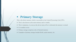  Primary Storage
This is the direct memory which is accessible to the Central Processing Unit (CPU).
 This is also known as the main memory and is volatile.
 This is temporary. As soon as the device turns off or is rebooted, the memory is erased
 It is smaller in size
 Primary storage comprises only of Internal memory
 Examples of primary storage include RAM, cache memory, etc.
 