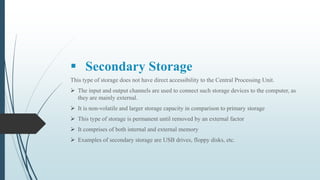  Secondary Storage
This type of storage does not have direct accessibility to the Central Processing Unit.
 The input and output channels are used to connect such storage devices to the computer, as
they are mainly external.
 It is non-volatile and larger storage capacity in comparison to primary storage
 This type of storage is permanent until removed by an external factor
 It comprises of both internal and external memory
 Examples of secondary storage are USB drives, floppy disks, etc.
 