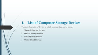 1. List of Computer Storage Devices
There are four types of devices in which computer data can be stored.
• Magnetic Storage Devices
• Optical Storage Devices
• Flash Memory Devices
• Online Cloud Storage
 