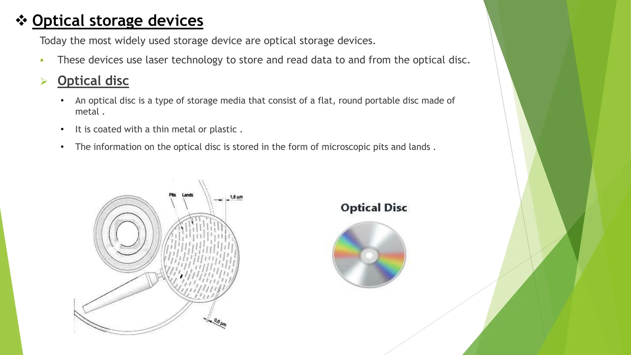  Optical storage devices
Today the most widely used storage device are optical storage devices.
 These devices use laser technology to store and read data to and from the optical disc.
 Optical disc
• An optical disc is a type of storage media that consist of a flat, round portable disc made of
metal .
• It is coated with a thin metal or plastic .
• The information on the optical disc is stored in the form of microscopic pits and lands .
 