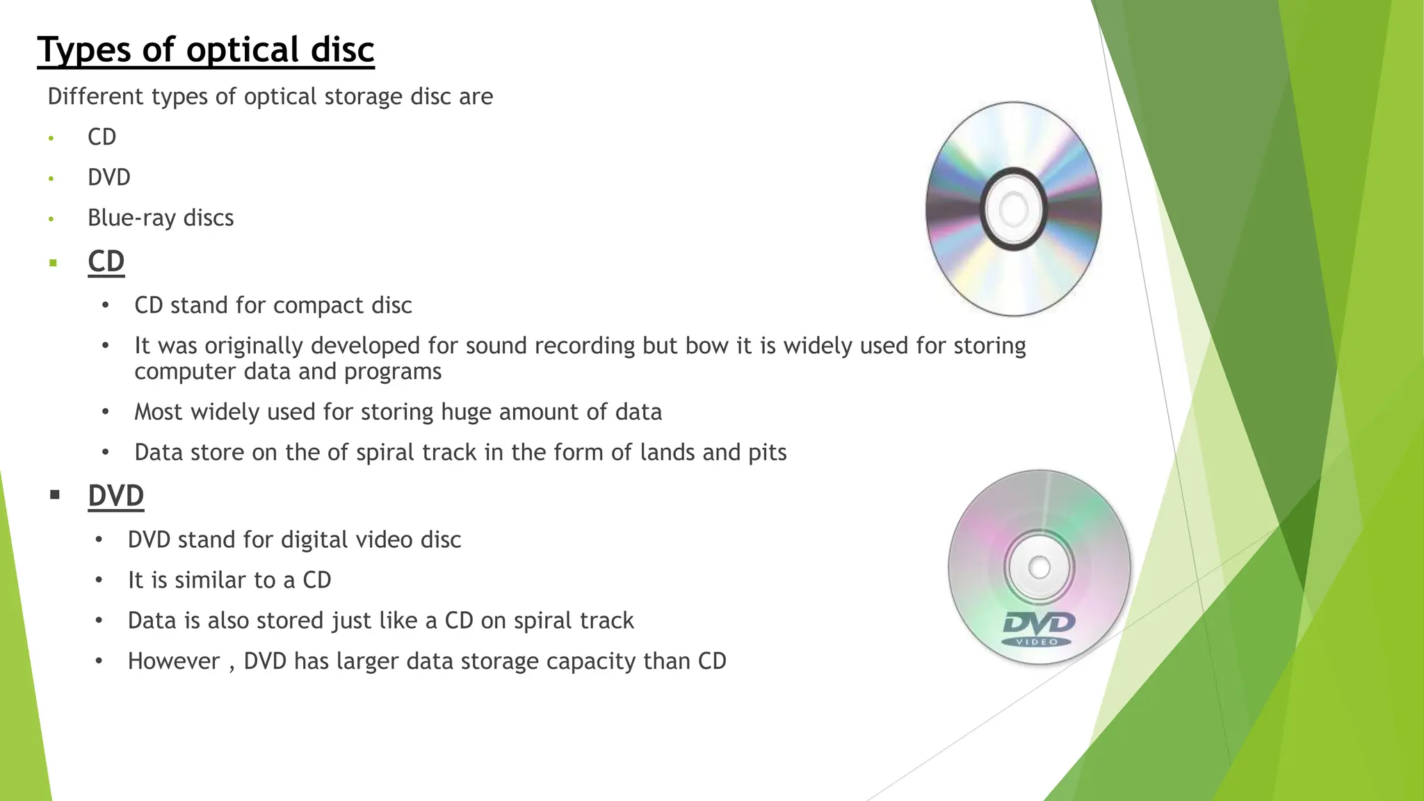 Types of optical disc
Different types of optical storage disc are
• CD
• DVD
• Blue-ray discs
 CD
• CD stand for compact disc
• It was originally developed for sound recording but bow it is widely used for storing
computer data and programs
• Most widely used for storing huge amount of data
• Data store on the of spiral track in the form of lands and pits
 DVD
• DVD stand for digital video disc
• It is similar to a CD
• Data is also stored just like a CD on spiral track
• However , DVD has larger data storage capacity than CD
 