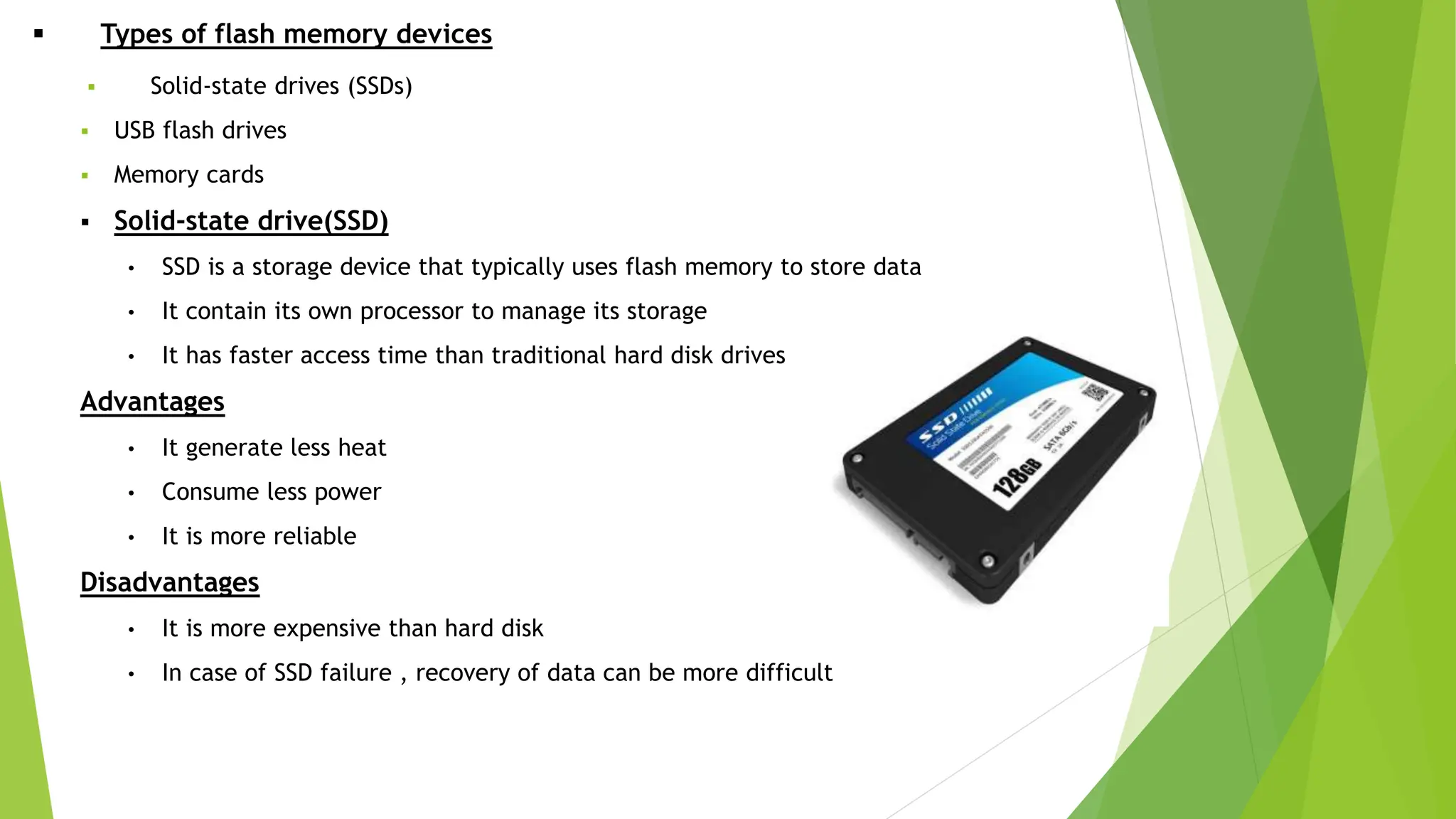  Types of flash memory devices
 Solid-state drives (SSDs)
 USB flash drives
 Memory cards
 Solid-state drive(SSD)
• SSD is a storage device that typically uses flash memory to store data
• It contain its own processor to manage its storage
• It has faster access time than traditional hard disk drives
Advantages
• It generate less heat
• Consume less power
• It is more reliable
Disadvantages
• It is more expensive than hard disk
• In case of SSD failure , recovery of data can be more difficult
 