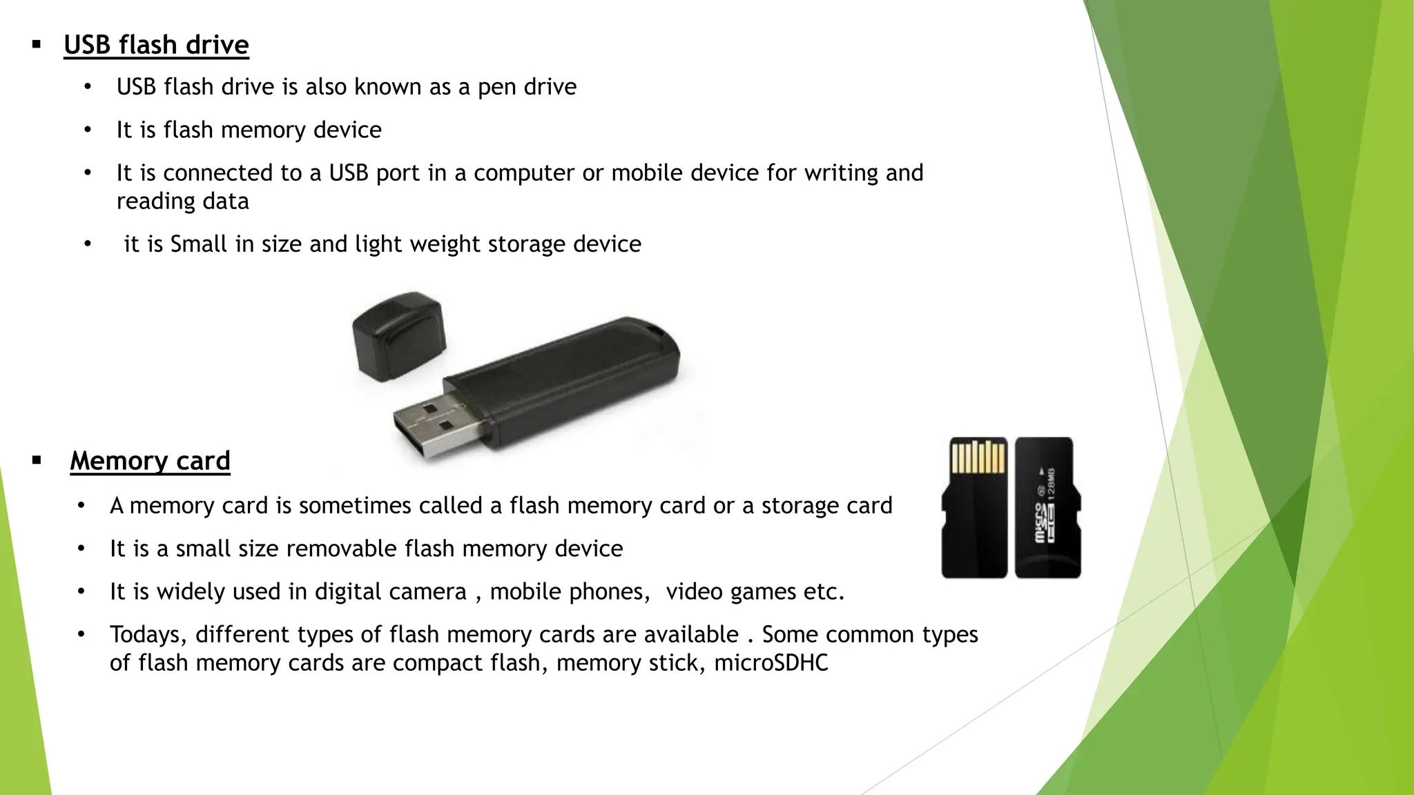  USB flash drive
• USB flash drive is also known as a pen drive
• It is flash memory device
• It is connected to a USB port in a computer or mobile device for writing and
reading data
• it is Small in size and light weight storage device
 Memory card
• A memory card is sometimes called a flash memory card or a storage card
• It is a small size removable flash memory device
• It is widely used in digital camera , mobile phones, video games etc.
• Todays, different types of flash memory cards are available . Some common types
of flash memory cards are compact flash, memory stick, microSDHC
 