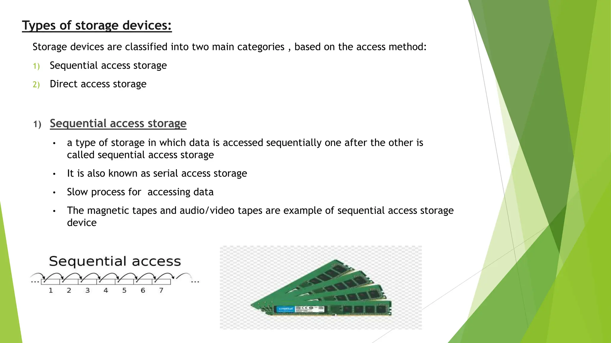 Types of storage devices:
Storage devices are classified into two main categories , based on the access method:
1) Sequential access storage
2) Direct access storage
1) Sequential access storage
• a type of storage in which data is accessed sequentially one after the other is
called sequential access storage
• It is also known as serial access storage
• Slow process for accessing data
• The magnetic tapes and audio/video tapes are example of sequential access storage
device
 