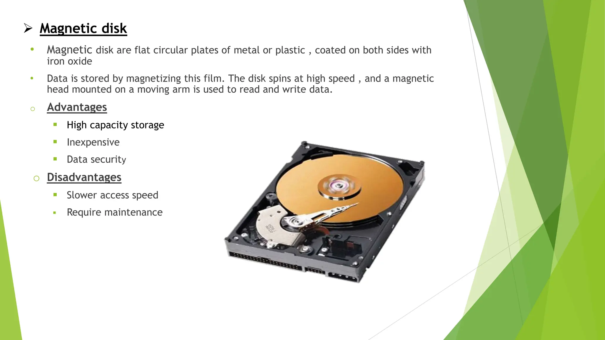  Magnetic disk
• Magnetic disk are flat circular plates of metal or plastic , coated on both sides with
iron oxide
• Data is stored by magnetizing this film. The disk spins at high speed , and a magnetic
head mounted on a moving arm is used to read and write data.
o Advantages
 High capacity storage
 Inexpensive
 Data security
o Disadvantages
 Slower access speed
 Require maintenance
 