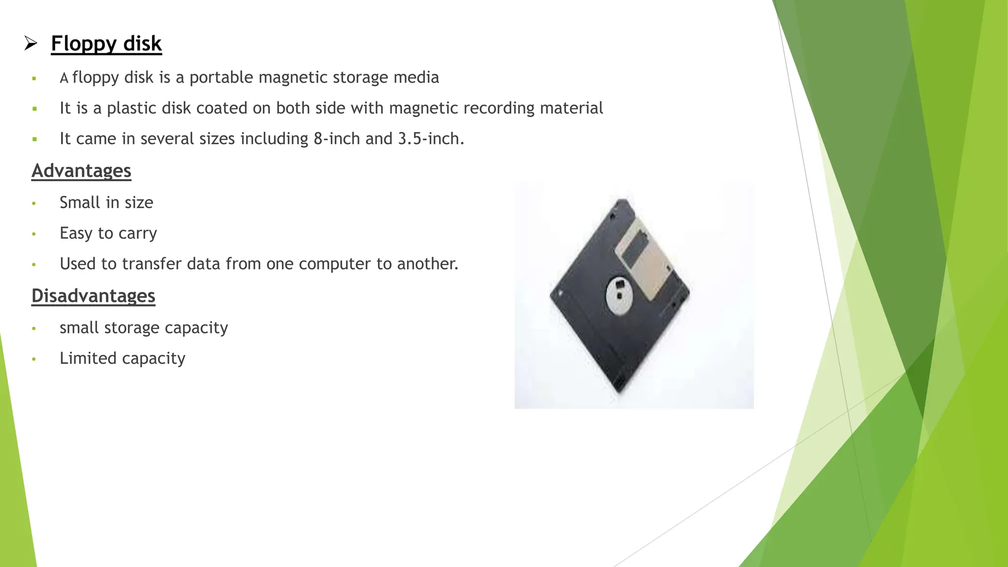  Floppy disk
 A floppy disk is a portable magnetic storage media
 It is a plastic disk coated on both side with magnetic recording material
 It came in several sizes including 8-inch and 3.5-inch.
Advantages
• Small in size
• Easy to carry
• Used to transfer data from one computer to another.
Disadvantages
• small storage capacity
• Limited capacity
 