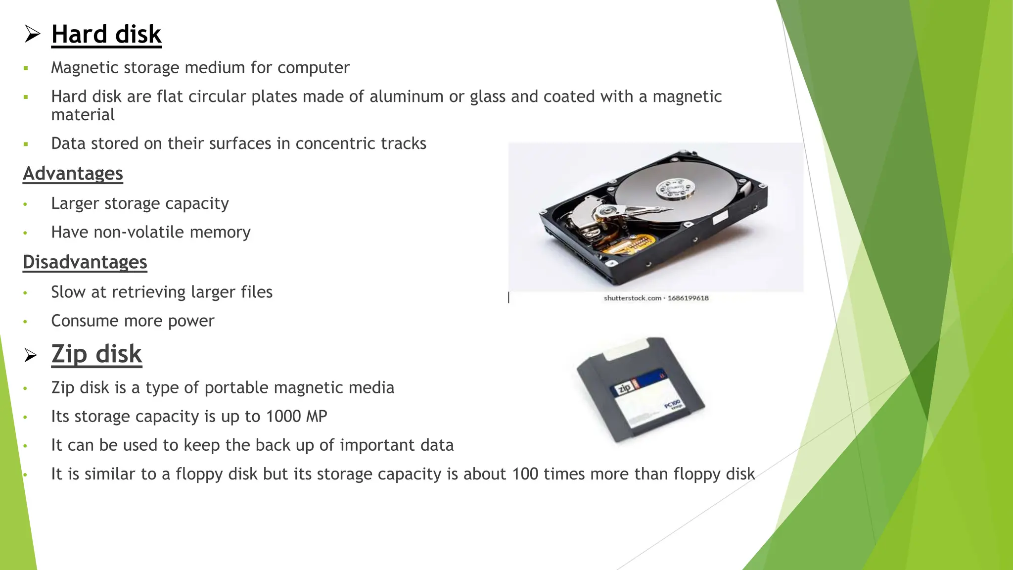  Hard disk
 Magnetic storage medium for computer
 Hard disk are flat circular plates made of aluminum or glass and coated with a magnetic
material
 Data stored on their surfaces in concentric tracks
Advantages
• Larger storage capacity
• Have non-volatile memory
Disadvantages
• Slow at retrieving larger files
• Consume more power
 Zip disk
• Zip disk is a type of portable magnetic media
• Its storage capacity is up to 1000 MP
• It can be used to keep the back up of important data
• It is similar to a floppy disk but its storage capacity is about 100 times more than floppy disk
 