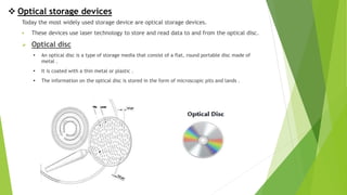  Optical storage devices
Today the most widely used storage device are optical storage devices.
 These devices use laser technology to store and read data to and from the optical disc.
 Optical disc
• An optical disc is a type of storage media that consist of a flat, round portable disc made of
metal .
• It is coated with a thin metal or plastic .
• The information on the optical disc is stored in the form of microscopic pits and lands .
 