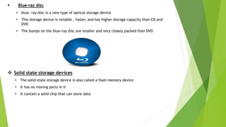  Blue-ray disc
• blue- ray disc is a new type of optical storage device
• This storage device is reliable , faster, and has higher storage capacity than CD and
DVD
• The bumps on the blue-ray disc are smaller and very closely packed than DVD
 Solid state storage devices
• The solid-state storage device is also called a flash memory device
• It has no moving parts in it
• It contain a solid chip that can store data
 