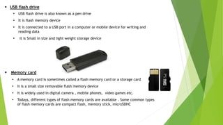  USB flash drive
• USB flash drive is also known as a pen drive
• It is flash memory device
• It is connected to a USB port in a computer or mobile device for writing and
reading data
• it is Small in size and light weight storage device
 Memory card
• A memory card is sometimes called a flash memory card or a storage card
• It is a small size removable flash memory device
• It is widely used in digital camera , mobile phones, video games etc.
• Todays, different types of flash memory cards are available . Some common types
of flash memory cards are compact flash, memory stick, microSDHC
 