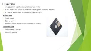  Floppy disk
 A floppy disk is a portable magnetic storage media
 It is a plastic disk coated on both side with magnetic recording material
 It came in several sizes including 8-inch and 3.5-inch.
Advantages
• Small in size
• Easy to carry
• Used to transfer data from one computer to another.
Disadvantages
• small storage capacity
• Limited capacity
 