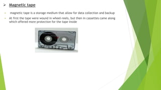  Magnetic tape
 magnetic tape is a storage medium that allow for data collection and backup
 At first the tape were wound in wheel-reels, but then in cassettes came along
which offered more protection for the tape inside
 