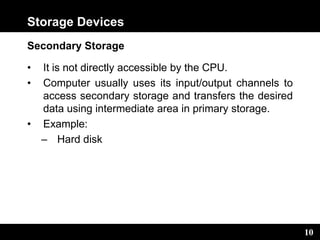 10
Storage Devices
Secondary Storage
• It is not directly accessible by the CPU.
• Computer usually uses its input/output channels to
access secondary storage and transfers the desired
data using intermediate area in primary storage.
• Example:
– Hard disk
 