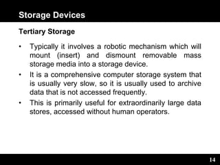 14
Storage Devices
Tertiary Storage
• Typically it involves a robotic mechanism which will
mount (insert) and dismount removable mass
storage media into a storage device.
• It is a comprehensive computer storage system that
is usually very slow, so it is usually used to archive
data that is not accessed frequently.
• This is primarily useful for extraordinarily large data
stores, accessed without human operators.
 
