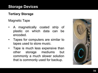 16
Storage Devices
Tertiary Storage
Magnetic Tape
• A magnetically coated strip of
plastic on which data can be
encoded.
• Tapes for computers are similar to
tapes used to store music.
• Tape is much less expensive than
other storage mediums but
commonly a much slower solution
that is commonly used for backup.
 
