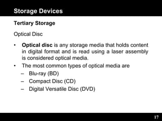 17
Storage Devices
Tertiary Storage
Optical Disc
• Optical disc is any storage media that holds content
in digital format and is read using a laser assembly
is considered optical media.
• The most common types of optical media are
– Blu-ray (BD)
– Compact Disc (CD)
– Digital Versatile Disc (DVD)
 